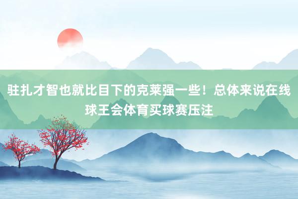 驻扎才智也就比目下的克莱强一些！总体来说在线球王会体育买球赛压注