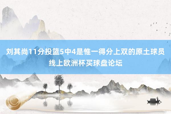 刘其尚11分投篮5中4是惟一得分上双的原土球员线上欧洲杯买球盘论坛