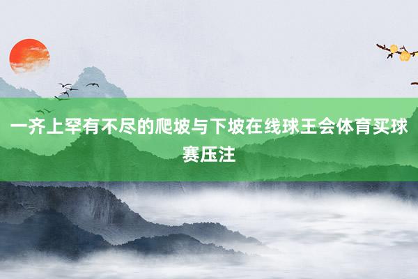 一齐上罕有不尽的爬坡与下坡在线球王会体育买球赛压注