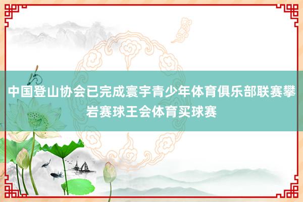 中国登山协会已完成寰宇青少年体育俱乐部联赛攀岩赛球王会体育买球赛