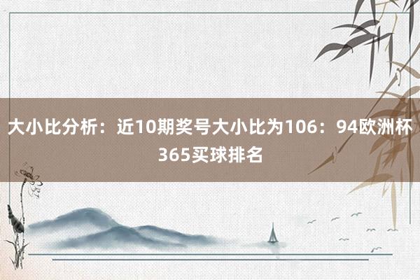 大小比分析：近10期奖号大小比为106：94欧洲杯365买球排名