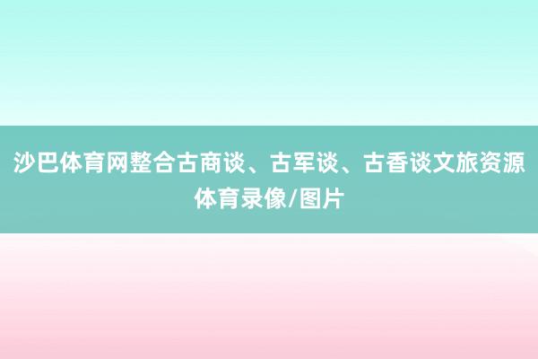 沙巴体育网整合古商谈、古军谈、古香谈文旅资源体育录像/图片