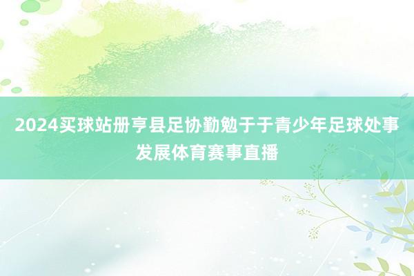 2024买球站册亨县足协勤勉于于青少年足球处事发展体育赛事直播