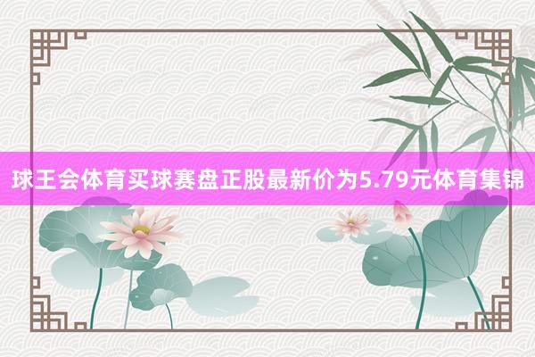 球王会体育买球赛盘正股最新价为5.79元体育集锦