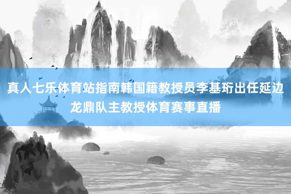 真人七乐体育站指南韩国籍教授员李基珩出任延边龙鼎队主教授体育赛事直播