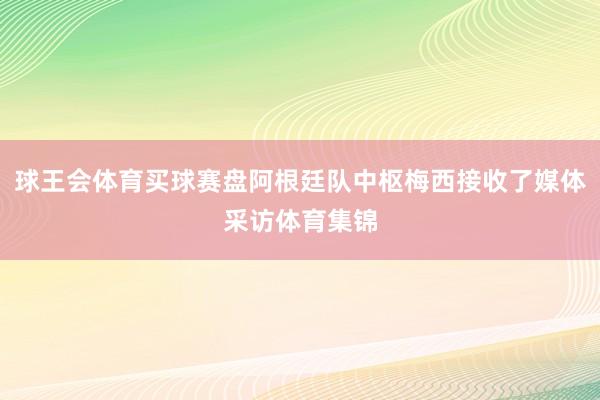 球王会体育买球赛盘阿根廷队中枢梅西接收了媒体采访体育集锦