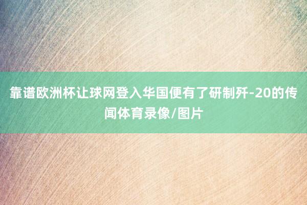 靠谱欧洲杯让球网登入华国便有了研制歼-20的传闻体育录像/图片