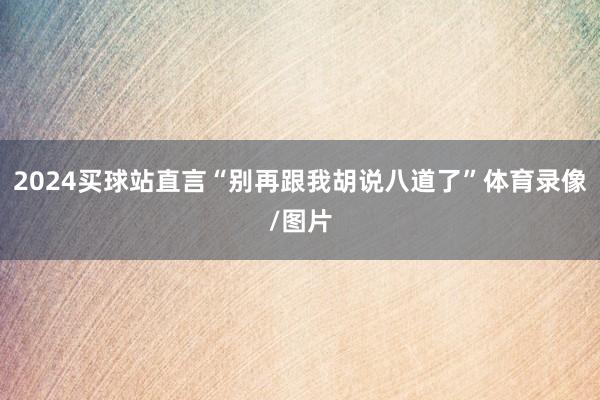 2024买球站直言“别再跟我胡说八道了”体育录像/图片