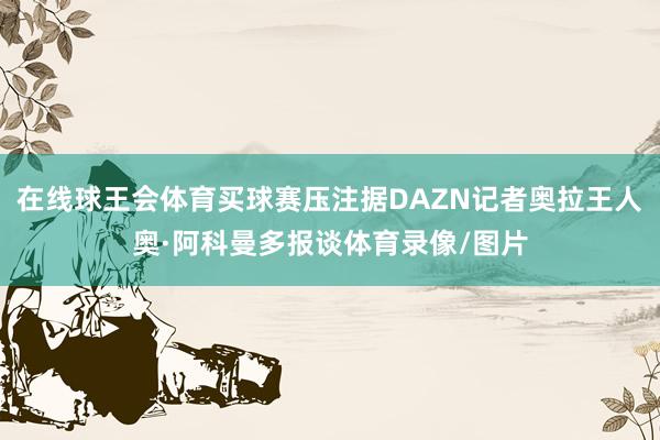 在线球王会体育买球赛压注据DAZN记者奥拉王人奥·阿科曼多报谈体育录像/图片