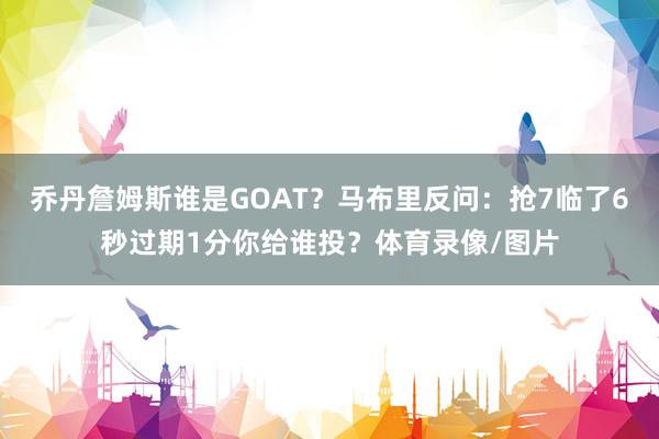 乔丹詹姆斯谁是GOAT？马布里反问：抢7临了6秒过期1分你给谁投？体育录像/图片