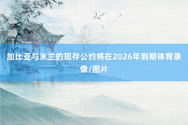 加比亚与米兰的现存公约将在2026年到期体育录像/图片