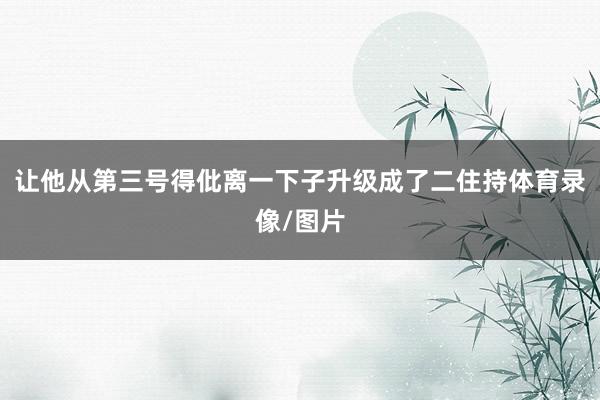 让他从第三号得仳离一下子升级成了二住持体育录像/图片